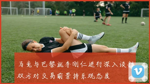 马竞与巴黎就李刚仁进行深入谈判双方对交易前景持乐观态度