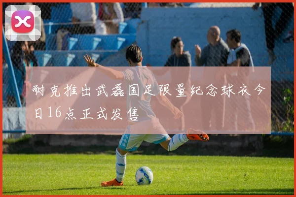 耐克推出武磊国足限量纪念球衣今日16点正式发售