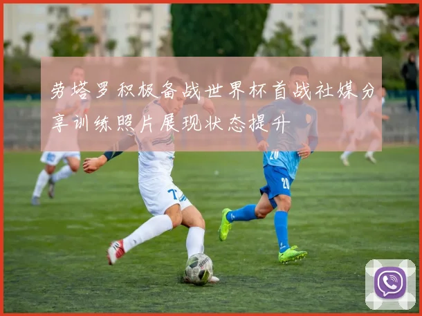 劳塔罗积极备战世界杯首战社媒分享训练照片展现状态提升
