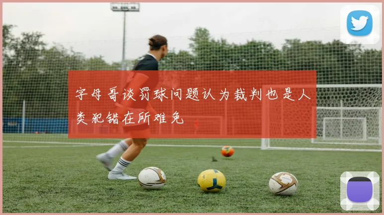 字母哥谈罚球问题认为裁判也是人类犯错在所难免
