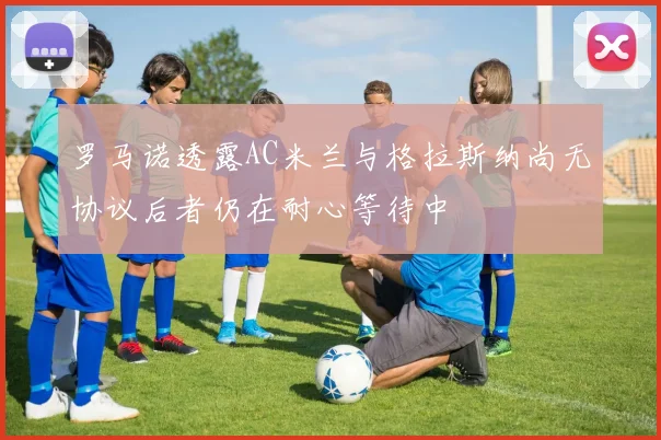 罗马诺透露AC米兰与格拉斯纳尚无协议后者仍在耐心等待中