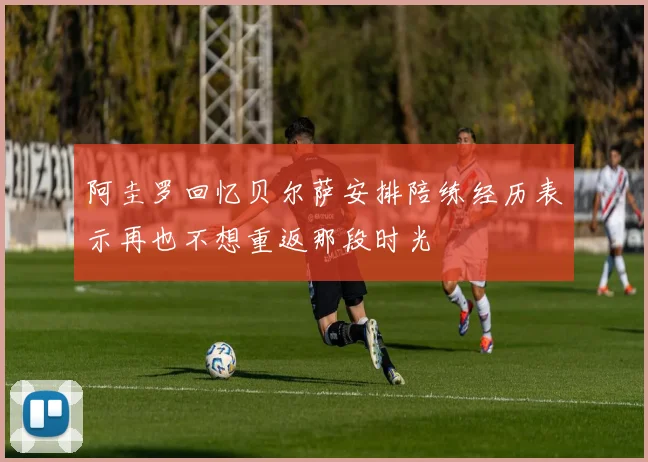 阿圭罗回忆贝尔萨安排陪练经历表示再也不想重返那段时光