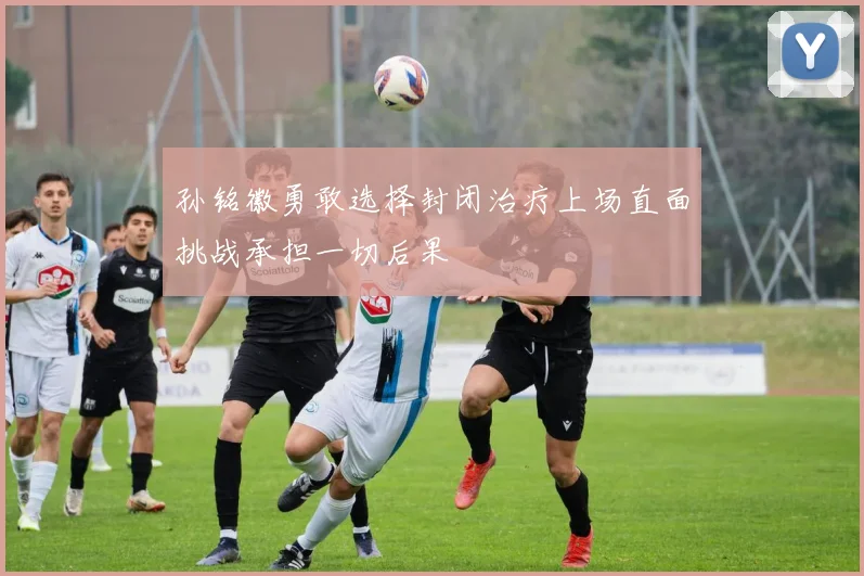 孙铭徽勇敢选择封闭治疗上场直面挑战承担一切后果