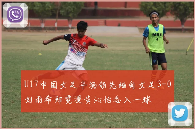 U17中国女足半场领先缅甸女足3-0刘雨希郑霓漫黄沁怡各入一球