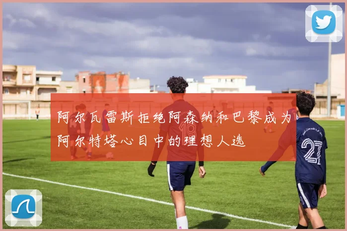 阿尔瓦雷斯拒绝阿森纳和巴黎成为阿尔特塔心目中的理想人选