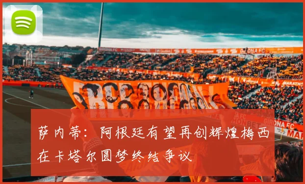 萨内蒂：阿根廷有望再创辉煌梅西在卡塔尔圆梦终结争议