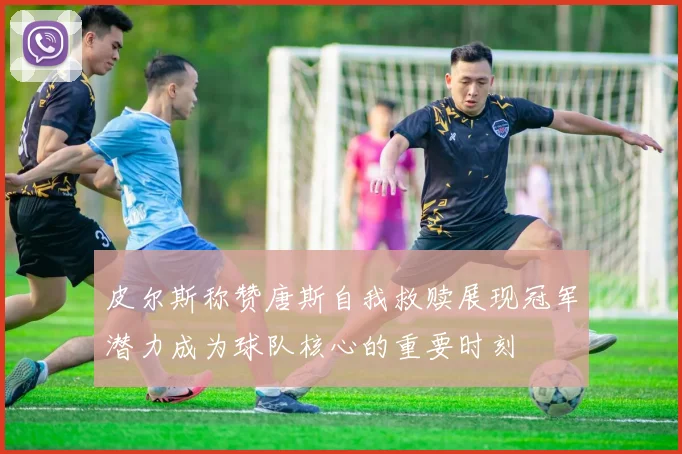 皮尔斯称赞唐斯自我救赎展现冠军潜力成为球队核心的重要时刻